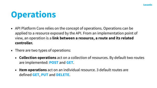 Operations
• API Platform Core relies on the concept of operations. Operations can be
applied to a resource exposed by the API. From an implementation point of
view, an operation is a link between a resource, a route and its related
controller.
• There are two types of operations:
• Collection operations act on a collection of resources. By default two routes
are implemented: POST and GET.
• Item operations act on an individual resource. 3 default routes are
defined GET, PUT and DELETE.
