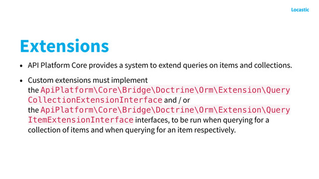 Extensions
• API Platform Core provides a system to extend queries on items and collections.
• Custom extensions must implement
the ApiPlatform\Core\Bridge\Doctrine\Orm\Extension\Query
CollectionExtensionInterface and / or
the ApiPlatform\Core\Bridge\Doctrine\Orm\Extension\Query
ItemExtensionInterface interfaces, to be run when querying for a
collection of items and when querying for an item respectively.
