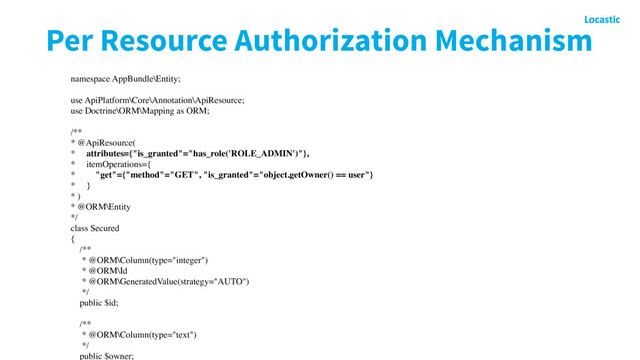 Per Resource Authorization Mechanism
namespace AppBundle\Entity;
use ApiPlatform\Core\Annotation\ApiResource;
use Doctrine\ORM\Mapping as ORM;
/**
* @ApiResource(
* attributes={"is_granted"="has_role('ROLE_ADMIN')"},
* itemOperations={
* "get"={"method"="GET", "is_granted"="object.getOwner() == user"}
* }
* )
* @ORM\Entity
*/
class Secured
{
/**
* @ORM\Column(type="integer")
* @ORM\Id
* @ORM\GeneratedValue(strategy="AUTO")
*/
public $id;
/**
* @ORM\Column(type="text")
*/
public $owner;

