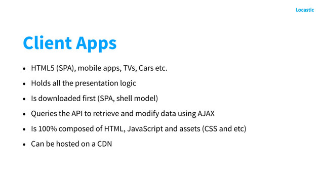 Client Apps
• HTML5 (SPA), mobile apps, TVs, Cars etc.
• Holds all the presentation logic
• Is downloaded first (SPA, shell model)
• Queries the API to retrieve and modify data using AJAX
• Is 100% composed of HTML, JavaScript and assets (CSS and etc)
• Can be hosted on a CDN
