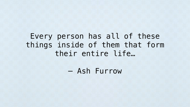 Every person has all of these
things inside of them that form
their entire life…
— Ash Furrow
