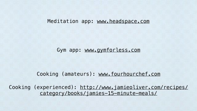 Meditation app: www.headspace.com
Gym app: www.gymforless.com
Cooking (amateurs): www.fourhourchef.com
Cooking (experienced): http://www.jamieoliver.com/recipes/
category/books/jamies-15-minute-meals/
