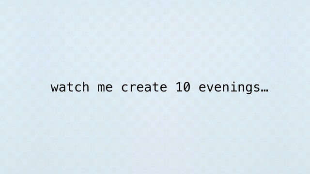 watch me create 10 evenings…
