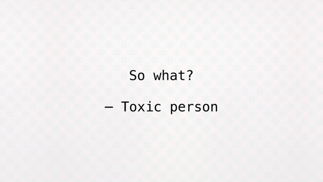 So what?
— Toxic person

