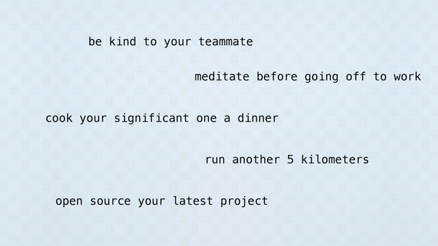 be kind to your teammate
meditate before going off to work
cook your significant one a dinner
run another 5 kilometers
open source your latest project
