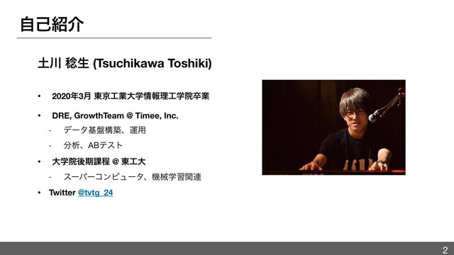 ࣗݾ঺հ
౔઒ ູੜ (Tsuchikawa Toshiki)
• 2020೥3݄ ౦ژ޻ۀେֶ৘ใཧ޻ֶӃଔۀ
• DRE, GrowthTeam @ Timee, Inc.
- σʔλج൫ߏஙɺӡ༻

- ෼ੳɺABςετ

• େֶӃޙظ՝ఔ @ ౦޻େ
- εʔύʔίϯϐϡʔλɺػցֶशؔ࿈

• Twitter @tvtg_24
2
