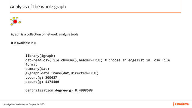 Analysis of Websites as Graphs for SEO
Analysis of the whole graph
igraph	  is	  a	  collec5on	  of	  network	  analysis	  tools	  
	  
It	  is	  available	  in	  R	  
	  
	  
library(igraph)	  
dat=read.csv(file.choose(),header=TRUE)	  #	  choose	  an	  edgelist	  in	  .csv	  file	  
format	  
summary(dat)	  
g=graph.data.frame(dat,directed=TRUE)	  
vcount(g)	  200637	  
ecount(g)	  4174400	  
	  
centralization.degree(g)	  0.4998589	  
