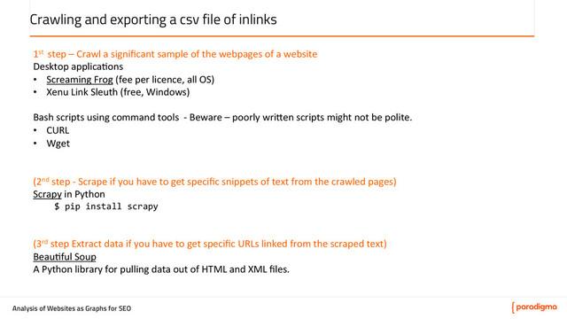 Analysis of Websites as Graphs for SEO
Crawling and exporting a csv file of inlinks
1st	  	  step	  –	  Crawl	  a	  signiﬁcant	  sample	  of	  the	  webpages	  of	  a	  website	  
Desktop	  applica5ons	  
•  Screaming	  Frog	  (fee	  per	  licence,	  all	  OS)	  
•  Xenu	  Link	  Sleuth	  (free,	  Windows)	  
	  
Bash	  scripts	  using	  command	  tools	  	  -­‐	  Beware	  –	  poorly	  wri@en	  scripts	  might	  not	  be	  polite.	  
•  CURL	  
•  Wget	  
	  
	  
(2nd	  step	  -­‐	  Scrape	  if	  you	  have	  to	  get	  speciﬁc	  snippets	  of	  text	  from	  the	  crawled	  pages)	  
Scrapy	  in	  Python	  
$	  pip	  install	  scrapy	  
	  
	  
(3rd	  step	  Extract	  data	  if	  you	  have	  to	  get	  speciﬁc	  URLs	  linked	  from	  the	  scraped	  text)	  
Beau5ful	  Soup	  
A	  Python	  library	  for	  pulling	  data	  out	  of	  HTML	  and	  XML	  ﬁles.	  
	  
