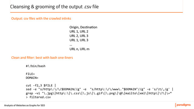 Analysis of Websites as Graphs for SEO
Cleansing & grooming of the output .csv file
Output:	  csv	  ﬁles	  with	  the	  crawled	  inlinks	  
	  
Origin,	  Des5na5on	  
URL	  1,	  URL	  2	  
URL	  2,	  URL	  3	  
URL	  1,	  URL	  3	  
…	  
URL	  n,	  URL	  m	  
	  
Clean	  and	  ﬁlter:	  best	  with	  bash	  one-­‐liners	  
	  
#!/bin/bash	  
	  
FILE=	  
DOMAIN=	  
	  
cut	  -­‐f2,3	  $FILE	  |	  
sed	  -­‐e	  "s/http\:\/\/$DOMAIN//g"	  -­‐e	  	  "s/http\:\/\/www\."$DOMAIN"//g"	  -­‐e	  's/\t/,/g'	  |	  
grep	  –vi	  "\.jpg\|http\:\|\.css\|\.js\|\.gif\|\.png\|\@\|mailto\|xml\|http\|\?\|\=“	  
>	  filtered.csv	  
