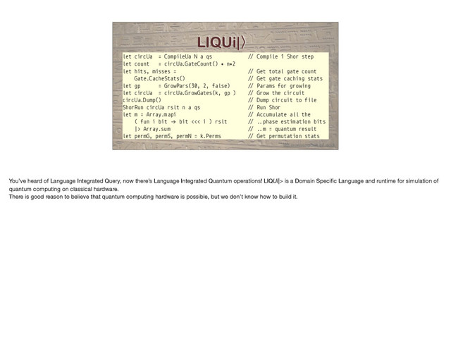 LIQUi|̼
let circUa = CompileUa N a qs "# Compile 1 Shor step
let count = circUa.GateCount() ∗ n∗2
let hits, misses = "# Get total gate count
Gate.CacheStats() "# Get gate caching stats
let gp = GrowPars(30, 2, false) "# Params for growing
let circUa = circUa.GrowGates(k, gp ) "# Grow the circuit
circUa.Dump() "# Dump circuit to file
ShorRun circUa rslt n a qs "# Run Shor
let m = Array.m api "# Accumulate all the
( fun i bit "→ bit <<< i ) rslt "# ..phase estim ation bits
|> Array.sum "# ..m = quantum result
let permG, permS, permN = k.Perms "# Get permutation stats
http://stationq.github.io/Liquid/
You’ve heard of Language Integrated Query, now there’s Language Integrated Quantum operations! LIQUi|> is a Domain Speciﬁc Language and runtime for simulation of
quantum computing on classical hardware.

There is good reason to believe that quantum computing hardware is possible, but we don’t know how to build it.
