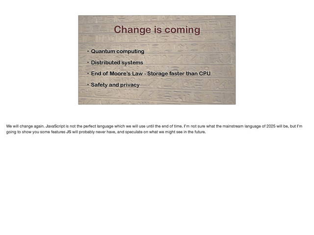 Change is coming
• Quantum computing
• Distributed systems
• End of Moore’s Law - Storage faster than CPU
• Safety and privacy
We will change again. JavaScript is not the perfect language which we will use until the end of time. I’m not sure what the mainstream language of 2025 will be, but I’m
going to show you some features JS will probably never have, and speculate on what we might see in the future.
