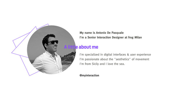 My name is Antonio De Pasquale
I'm a Senior Interaction Designer at frog Milan
A little about me
I'm specialized in digital interfaces & user experience
I'm passionate about the "aesthetics" of movement
I'm from Sicily and I love the sea.
@myinteraction

