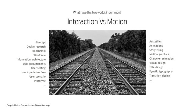 Design in Motion. The new frontier of interaction design
Interaction Vs Motion
Concept
Design research
Benchmark
Wireframe
Information architecture
User Requirements
User testing
User experience flow
User scenario
Prototype
...
Aestethics
Animations
Storytelling
Motion graphics
Character animation
Visual design
Title design
Kynetic typography
Transition design
...
What have this two worlds in common?
