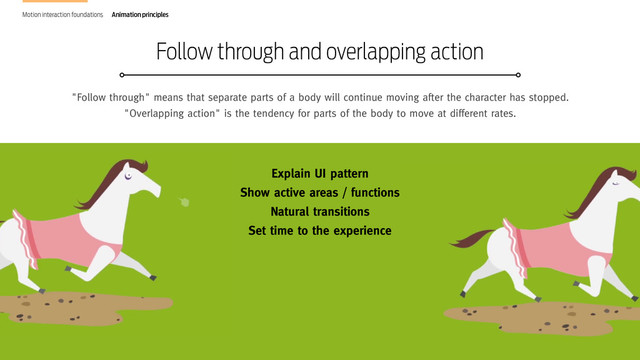 Design in Motion. The new frontier of interaction design
"Follow through" means that separate parts of a body will continue moving after the character has stopped.
"Overlapping action" is the tendency for parts of the body to move at different rates.
Follow through and overlapping action
Motion interaction foundations Animation principles
Explain UI pattern
Show active areas / functions
Natural transitions
Set time to the experience
