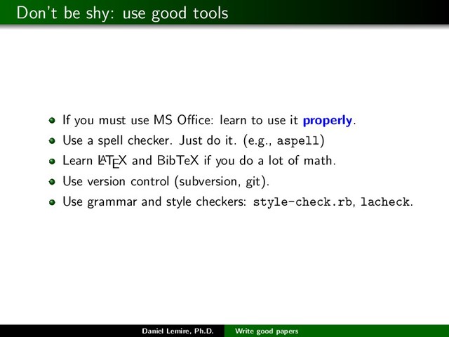 Don’t be shy: use good tools
If you must use MS Oﬃce: learn to use it properly.
Use a spell checker. Just do it. (e.g., aspell)
Learn L
A
TEX and BibTeX if you do a lot of math.
Use version control (subversion, git).
Use grammar and style checkers: style-check.rb, lacheck.
Daniel Lemire, Ph.D. Write good papers
