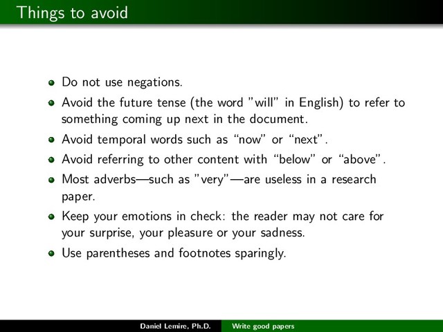 Things to avoid
Do not use negations.
Avoid the future tense (the word ”will” in English) to refer to
something coming up next in the document.
Avoid temporal words such as “now” or “next”.
Avoid referring to other content with “below” or “above”.
Most adverbs—such as ”very”—are useless in a research
paper.
Keep your emotions in check: the reader may not care for
your surprise, your pleasure or your sadness.
Use parentheses and footnotes sparingly.
Daniel Lemire, Ph.D. Write good papers
