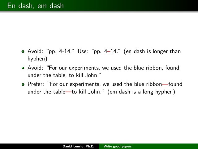 En dash, em dash
Avoid: “pp. 4-14.” Use: “pp. 4–14.” (en dash is longer than
hyphen)
Avoid: “For our experiments, we used the blue ribbon, found
under the table, to kill John.”
Prefer: “For our experiments, we used the blue ribbon—found
under the table—to kill John.” (em dash is a long hyphen)
Daniel Lemire, Ph.D. Write good papers
