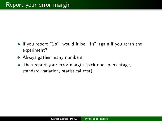 Report your error margin
If you report “1 s”, would it be “1 s” again if you reran the
experiment?
Always gather many numbers.
Then report your error margin (pick one: percentage,
standard variation, statistical test).
Daniel Lemire, Ph.D. Write good papers
