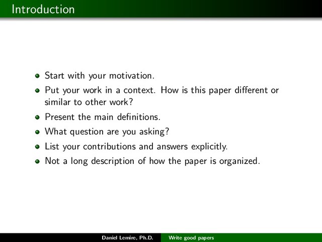 Introduction
Start with your motivation.
Put your work in a context. How is this paper diﬀerent or
similar to other work?
Present the main deﬁnitions.
What question are you asking?
List your contributions and answers explicitly.
Not a long description of how the paper is organized.
Daniel Lemire, Ph.D. Write good papers

