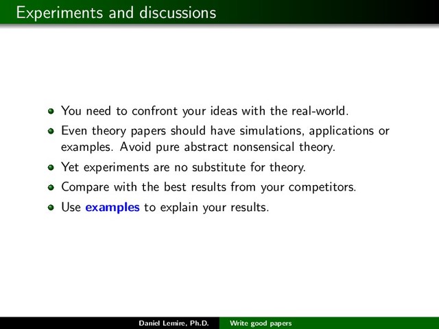 Experiments and discussions
You need to confront your ideas with the real-world.
Even theory papers should have simulations, applications or
examples. Avoid pure abstract nonsensical theory.
Yet experiments are no substitute for theory.
Compare with the best results from your competitors.
Use examples to explain your results.
Daniel Lemire, Ph.D. Write good papers
