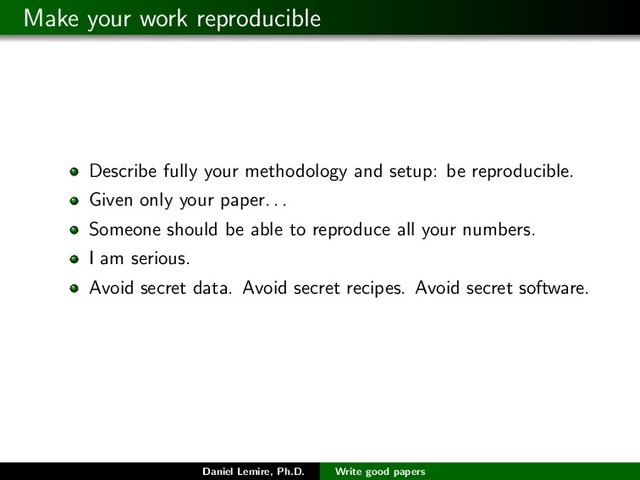 Make your work reproducible
Describe fully your methodology and setup: be reproducible.
Given only your paper. . .
Someone should be able to reproduce all your numbers.
I am serious.
Avoid secret data. Avoid secret recipes. Avoid secret software.
Daniel Lemire, Ph.D. Write good papers
