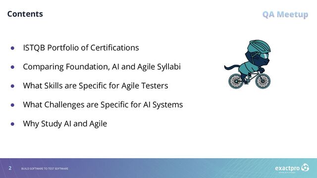 2 BUILD SOFTWARE TO TEST SOFTWARE
Contents
● ISTQB Portfolio of Certiﬁcations
● Comparing Foundation, AI and Agile Syllabi
● What Skills are Speciﬁc for Agile Testers
● What Challenges are Speciﬁc for AI Systems
● Why Study AI and Agile
