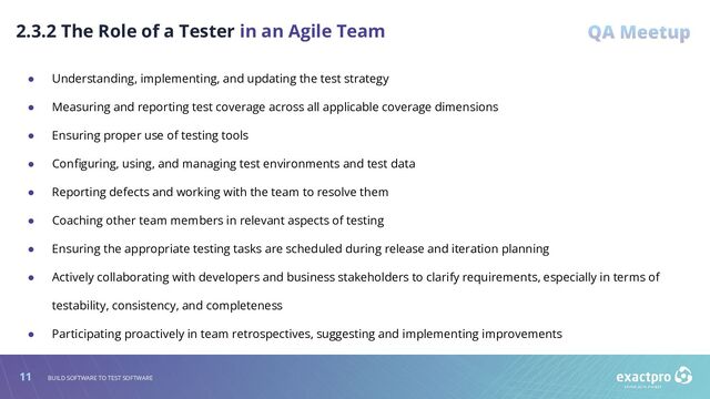 11 BUILD SOFTWARE TO TEST SOFTWARE
2.3.2 The Role of a Tester in an Agile Team
● Understanding, implementing, and updating the test strategy
● Measuring and reporting test coverage across all applicable coverage dimensions
● Ensuring proper use of testing tools
● Conﬁguring, using, and managing test environments and test data
● Reporting defects and working with the team to resolve them
● Coaching other team members in relevant aspects of testing
● Ensuring the appropriate testing tasks are scheduled during release and iteration planning
● Actively collaborating with developers and business stakeholders to clarify requirements, especially in terms of
testability, consistency, and completeness
● Participating proactively in team retrospectives, suggesting and implementing improvements
