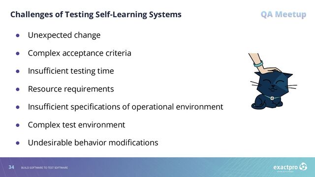 34 BUILD SOFTWARE TO TEST SOFTWARE
Challenges of Testing Self-Learning Systems
● Unexpected change
● Complex acceptance criteria
● Insuﬃcient testing time
● Resource requirements
● Insuﬃcient speciﬁcations of operational environment
● Complex test environment
● Undesirable behavior modiﬁcations
