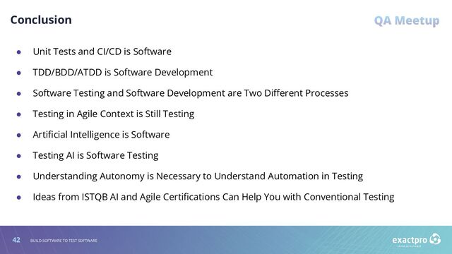 42 BUILD SOFTWARE TO TEST SOFTWARE
Conclusion
● Unit Tests and CI/CD is Software
● TDD/BDD/ATDD is Software Development
● Software Testing and Software Development are Two Diﬀerent Processes
● Testing in Agile Context is Still Testing
● Artiﬁcial Intelligence is Software
● Testing AI is Software Testing
● Understanding Autonomy is Necessary to Understand Automation in Testing
● Ideas from ISTQB AI and Agile Certiﬁcations Can Help You with Conventional Testing

