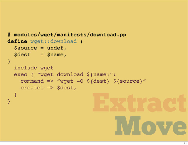 Move
Move
Extract
# modules/wget/manifests/download.pp
define wget::download (
$source = undef,
$dest = $name,
)
include wget
exec { “wget download ${name}”:
command => “wget -O ${dest} ${source}”
creates => $dest,
}
}
Move
71
