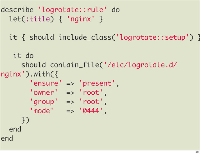 describe 'logrotate::rule' do
let(:title) { 'nginx' }
it { should include_class('logrotate::setup') }
it do
should contain_file('/etc/logrotate.d/
nginx').with({
'ensure' => 'present',
'owner' => 'root',
'group' => 'root',
'mode' => '0444',
})
end
end
38
