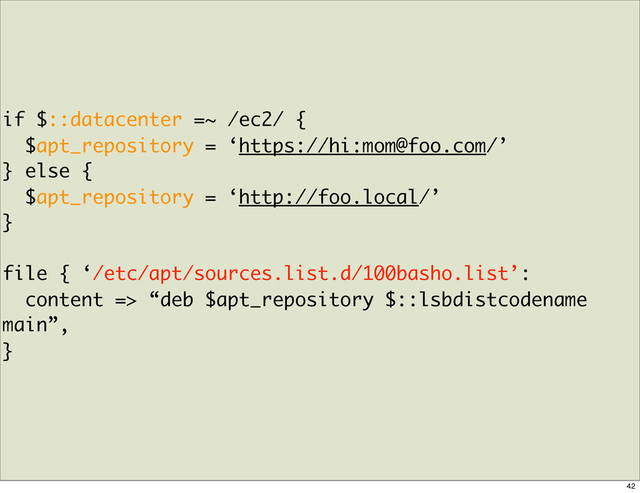 if $::datacenter =~ /ec2/ {
$apt_repository = ‘https://hi:mom@foo.com/’
} else {
$apt_repository = ‘http://foo.local/’
}
file { ‘/etc/apt/sources.list.d/100basho.list’:
content => “deb $apt_repository $::lsbdistcodename
main”,
}
42

