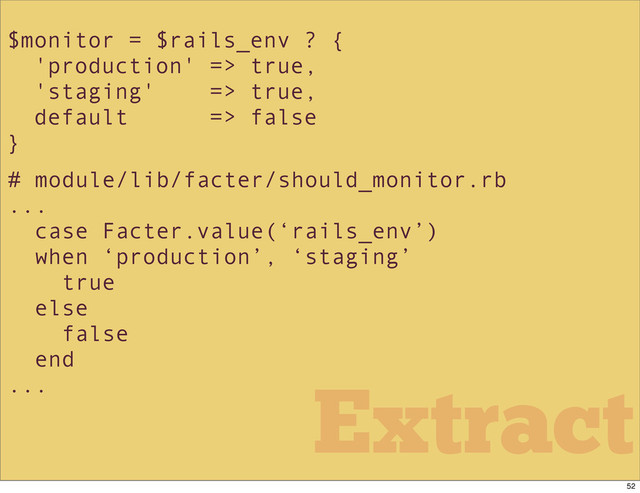 $monitor = $rails_env ? {
'production' => true,
'staging' => true,
default => false
}
# module/lib/facter/should_monitor.rb
...
case Facter.value(‘rails_env’)
when ‘production’, ‘staging’
true
else
false
end
...
Extract
52
