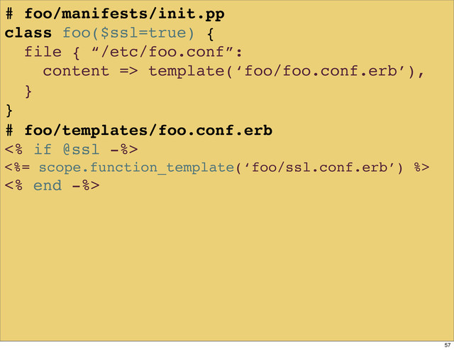 # foo/manifests/init.pp
class foo($ssl=true) {
file { “/etc/foo.conf”:
content => template(‘foo/foo.conf.erb’),
}
}
# foo/templates/foo.conf.erb
<% if @ssl -%>
<%= scope.function_template(‘foo/ssl.conf.erb’) %>
<% end -%>
57
