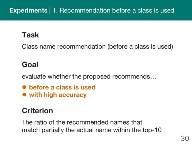 
Goal
evaluate whether the proposed recommends…
l before a class is used
l with high accuracy
Task
Class name recommendation (before a class is used)
Criterion
The ratio of the recommended names that
match partially the actual name within the top-10
Experiments | 1. Recommendation before a class is used
