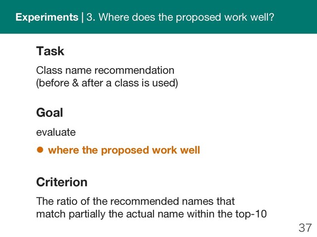 
Goal
evaluate
l where the proposed work well
Task
Class name recommendation
(before & after a class is used)
Criterion
The ratio of the recommended names that
match partially the actual name within the top-10
Experiments | 3. Where does the proposed work well?
