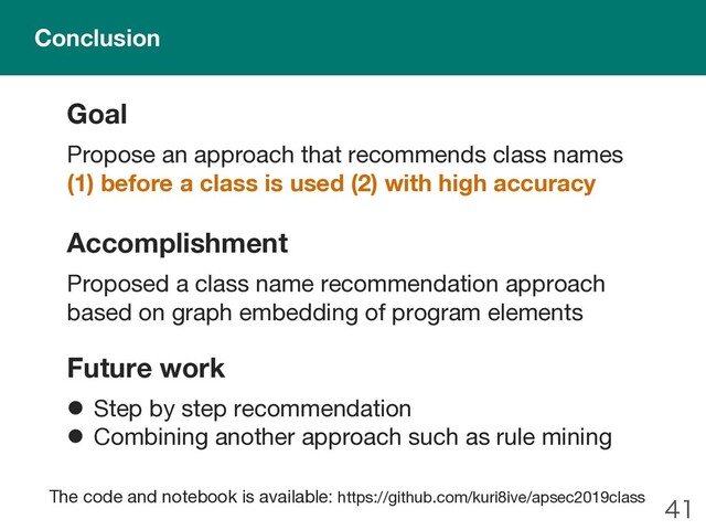 
Goal
Propose an approach that recommends class names
(1) before a class is used (2) with high accuracy
Accomplishment
Proposed a class name recommendation approach
based on graph embedding of program elements
Future work
l Step by step recommendation
l Combining another approach such as rule mining
Conclusion
The code and notebook is available: https://github.com/kuri8ive/apsec2019class
