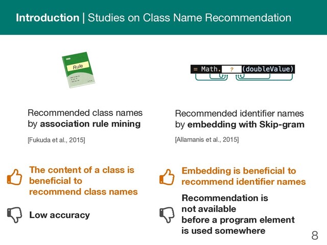 
Introduction | Studies on Class Name Recommendation
Recommended class names
by association rule mining
[Fukuda et al., 2015]
The content of a class is
beneficial to
recommend class names
Low accuracy
Embedding is beneficial to
recommend identifier names
Recommendation is
not available
before a program element
is used somewhere
Rule
Recommended identifier names
by embedding with Skip-gram
[Allamanis et al., 2015]
?
