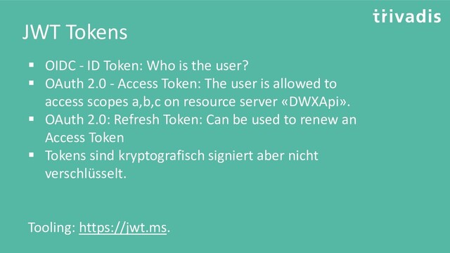 JWT Tokens
▪ OIDC - ID Token: Who is the user?
▪ OAuth 2.0 - Access Token: The user is allowed to
access scopes a,b,c on resource server «DWXApi».
▪ OAuth 2.0: Refresh Token: Can be used to renew an
Access Token
▪ Tokens sind kryptografisch signiert aber nicht
verschlüsselt.
Tooling: https://jwt.ms.
