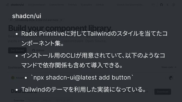 shadcn/ui
r Radix Primitiveに対し
てTailwindのスタ
イ
ルを当てたコ
ンポーネン
ト集x
r イ
ン
ス
トール用のCLIが用意されてい
て、
以下のよ
うなコ
マン
ド
で依存関係も含めて導入でき
るx
r `npx shadcn-ui@latest add button
r Tailwindのテーマを利用した実装にな
っ
ている。
