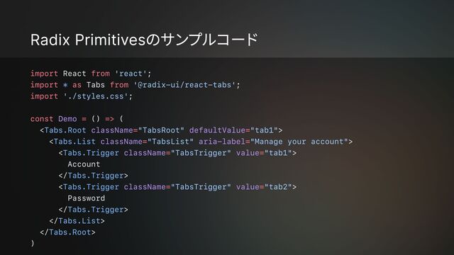 Radix Primitivesのサンプルコード
import from
import as from
import
const = =>
= =
= =
= =
= =
React ;

Tabs ;

;


() (

< >

< >

< >

Account

 >

< >

Password

 >

 >

 >

)
'react'
'@radix-ui/react-tabs'
'./styles.css'
"TabsRoot" "tab1"
"TabsList" "Manage your account"
"TabsTrigger" "tab1"
"TabsTrigger" "tab2"
*
Tabs.Root
Tabs.List
Tabs.Trigger
Tabs.Trigger
Tabs.Trigger
Tabs.Trigger
Tabs.List
Tabs.Root
Demo
className defaultValue
className aria-label
className value
className value

