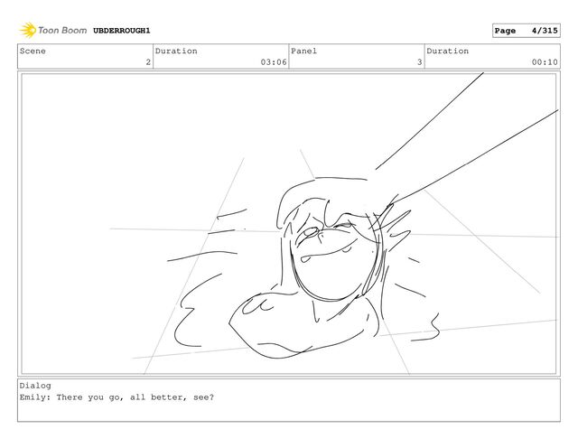 Scene
2
Duration
03:06
Panel
3
Duration
00:10
Dialog
Emily: There you go, all better, see?
UBDERROUGH1 Page 4/315
