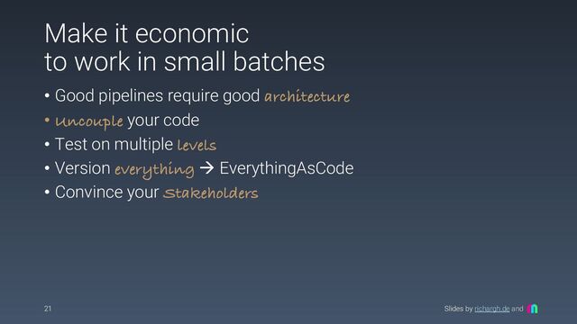 Slides by richargh.de and
Make it economic
to work in small batches
• Good pipelines require good architecture
• Uncouple your code
• Test on multiple levels
• Version everything à EverythingAsCode
• Convince your Stakeholders
21
