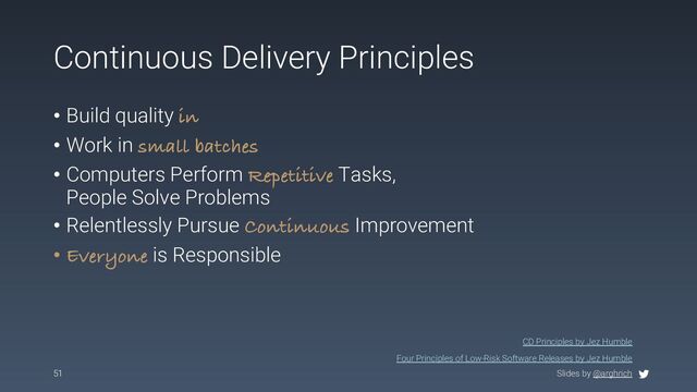 Slides by @arghrich
Continuous Delivery Principles
• Build quality in
• Work in small batches
• Computers Perform Repetitive Tasks,
People Solve Problems
• Relentlessly Pursue Continuous Improvement
• Everyone is Responsible
51
CD Principles by Jez Humble
Four Principles of Low-Risk Software Releases by Jez Humble
