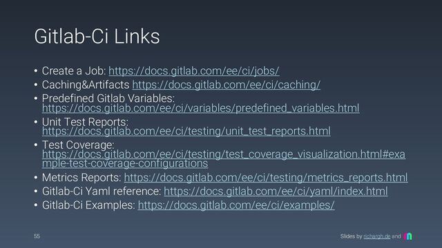 Slides by richargh.de and
Gitlab-Ci Links
• Create a Job: https://docs.gitlab.com/ee/ci/jobs/
• Caching&Artifacts https://docs.gitlab.com/ee/ci/caching/
• Predefined Gitlab Variables:
https://docs.gitlab.com/ee/ci/variables/predefined_variables.html
• Unit Test Reports:
https://docs.gitlab.com/ee/ci/testing/unit_test_reports.html
• Test Coverage:
https://docs.gitlab.com/ee/ci/testing/test_coverage_visualization.html#exa
mple-test-coverage-configurations
• Metrics Reports: https://docs.gitlab.com/ee/ci/testing/metrics_reports.html
• Gitlab-Ci Yaml reference: https://docs.gitlab.com/ee/ci/yaml/index.html
• Gitlab-Ci Examples: https://docs.gitlab.com/ee/ci/examples/
55
