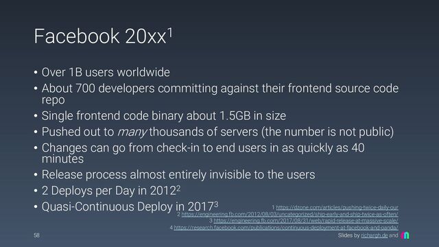 Slides by richargh.de and
Facebook 20xx1
• Over 1B users worldwide
• About 700 developers committing against their frontend source code
repo
• Single frontend code binary about 1.5GB in size
• Pushed out to many thousands of servers (the number is not public)
• Changes can go from check-in to end users in as quickly as 40
minutes
• Release process almost entirely invisible to the users
• 2 Deploys per Day in 20122
• Quasi-Continuous Deploy in 20173
58
1 https://dzone.com/articles/pushing-twice-daily-our
2 https://engineering.fb.com/2012/08/03/uncategorized/ship-early-and-ship-twice-as-often/
3 https://engineering.fb.com/2017/08/31/web/rapid-release-at-massive-scale/
4 https://research.facebook.com/publications/continuous-deployment-at-facebook-and-oanda/

