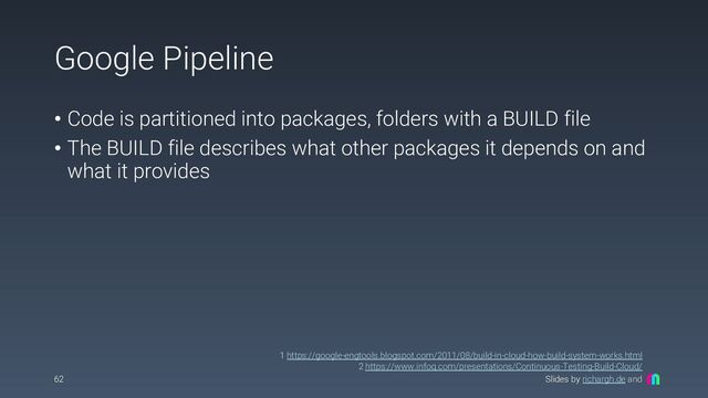 Slides by richargh.de and
Google Pipeline
• Code is partitioned into packages, folders with a BUILD file
• The BUILD file describes what other packages it depends on and
what it provides
62
1 https://google-engtools.blogspot.com/2011/08/build-in-cloud-how-build-system-works.html
2 https://www.infoq.com/presentations/Continuous-Testing-Build-Cloud/
