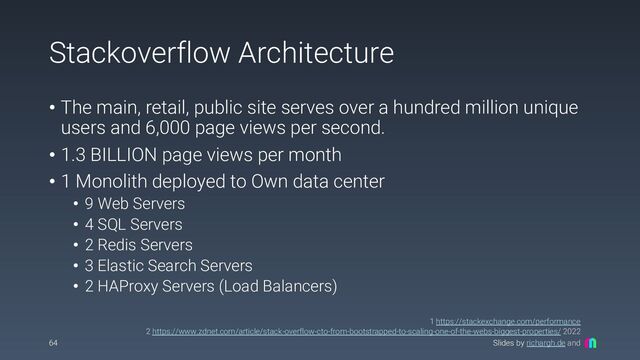 Slides by richargh.de and
Stackoverflow Architecture
• The main, retail, public site serves over a hundred million unique
users and 6,000 page views per second.
• 1.3 BILLION page views per month
• 1 Monolith deployed to Own data center
• 9 Web Servers
• 4 SQL Servers
• 2 Redis Servers
• 3 Elastic Search Servers
• 2 HAProxy Servers (Load Balancers)
64
1 https://stackexchange.com/performance
2 https://www.zdnet.com/article/stack-overflow-cto-from-bootstrapped-to-scaling-one-of-the-webs-biggest-properties/ 2022
