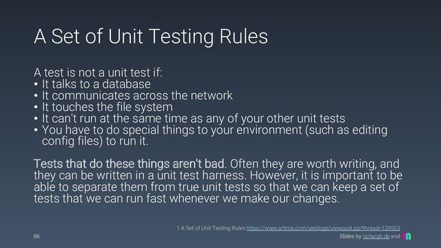 Slides by richargh.de and
A Set of Unit Testing Rules
A test is not a unit test if:
• It talks to a database
• It communicates across the network
• It touches the file system
• It can't run at the same time as any of your other unit tests
• You have to do special things to your environment (such as editing
config files) to run it.
Tests that do these things aren't bad. Often they are worth writing, and
they can be written in a unit test harness. However, it is important to be
able to separate them from true unit tests so that we can keep a set of
tests that we can run fast whenever we make our changes.
66
1 A Set of Unit Testing Rules https://www.artima.com/weblogs/viewpost.jsp?thread=126923
