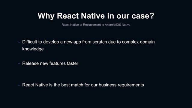 Why React Native in our case?
React Native or Replacement to Android/iOS Native
- Release new features faster
- React Native is the best match for our business requirements
- Difficult to develop a new app from scratch due to complex domain
knowledge
